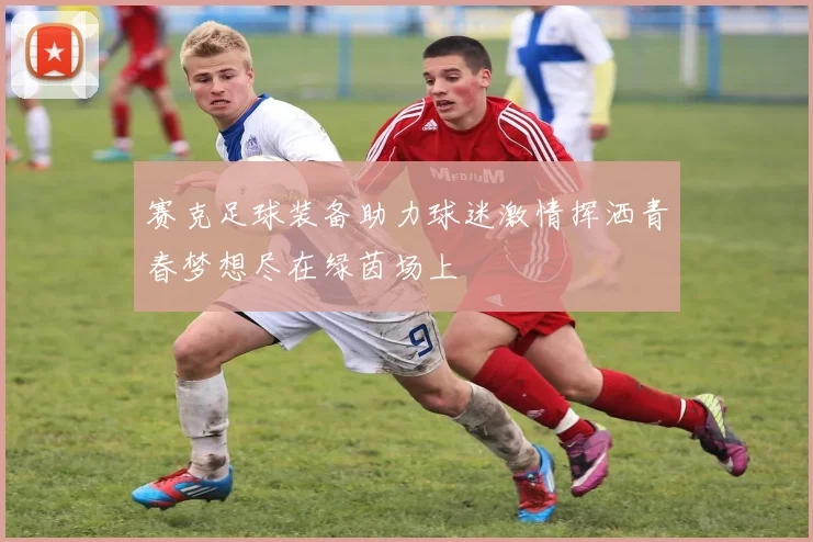 赛克足球装备助力球迷激情挥洒青春梦想尽在绿茵场上