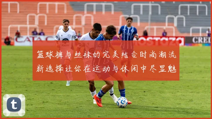 篮球裤与丝袜的完美结合时尚潮流新选择让你在运动与休闲中尽显魅力