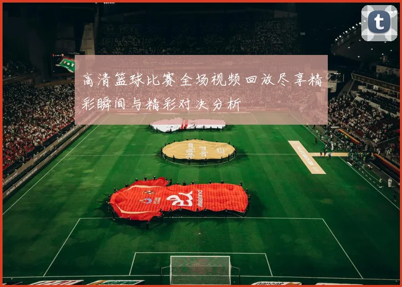 高清篮球比赛全场视频回放尽享精彩瞬间与精彩对决分析