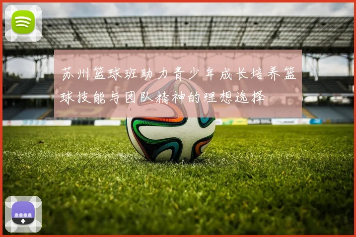 苏州篮球班助力青少年成长培养篮球技能与团队精神的理想选择