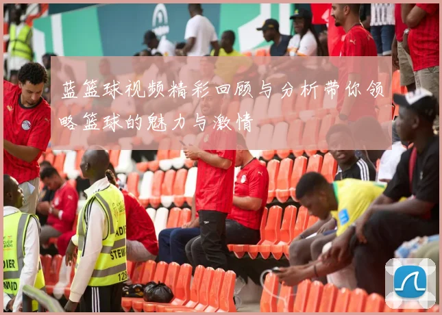 蓝篮球视频精彩回顾与分析带你领略篮球的魅力与激情
