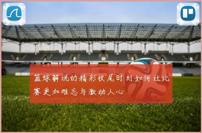 篮球解说的精彩收尾时刻如何让比赛更加难忘与激动人心