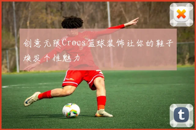 创意无限Crocs篮球装饰让你的鞋子焕发个性魅力